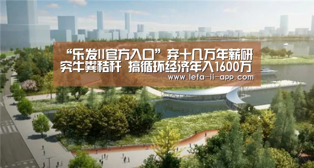 “乐发II官方入口”弃十几万年薪研究牛粪秸秆 搞循环经济年入1600万(图1) 乐发II官方入口